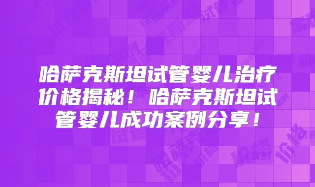 哈萨克斯坦试管婴儿治疗价格揭秘！哈萨克斯坦试管婴儿成功案例分享！