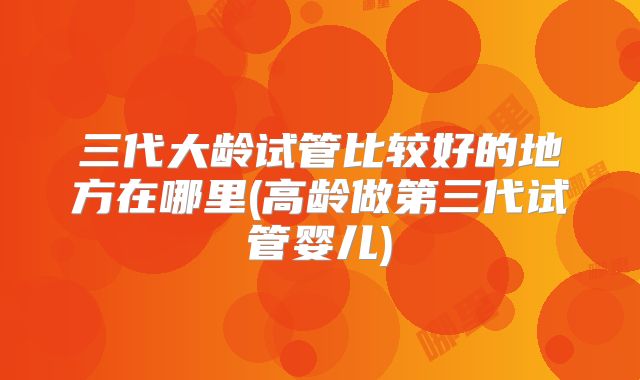 三代大龄试管比较好的地方在哪里(高龄做第三代试管婴儿)