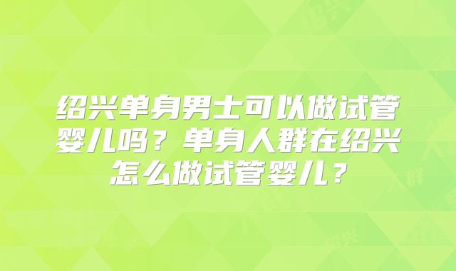 绍兴单身男士可以做试管婴儿吗？单身人群在绍兴怎么做试管婴儿？