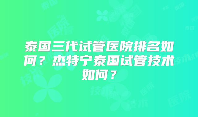 泰国三代试管医院排名如何？杰特宁泰国试管技术如何？