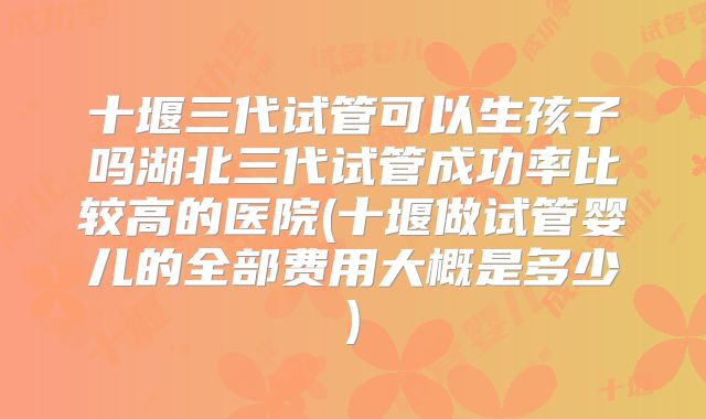 十堰三代试管可以生孩子吗湖北三代试管成功率比较高的医院(十堰做试管婴儿的全部费用大概是多少)