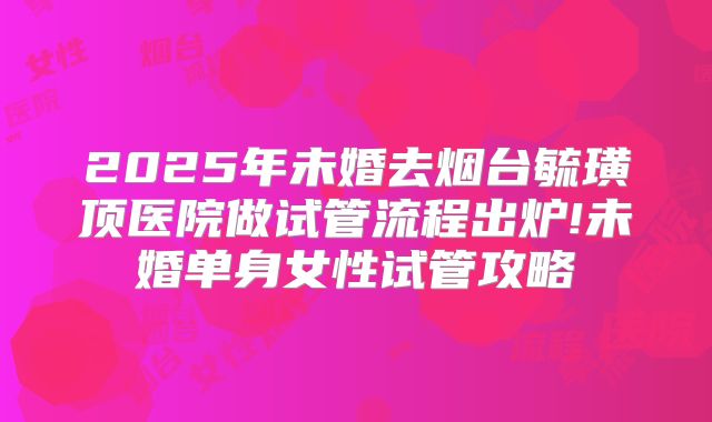 2025年未婚去烟台毓璜顶医院做试管流程出炉!未婚单身女性试管攻略