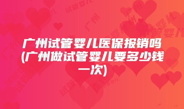 广州试管婴儿医保报销吗(广州做试管婴儿要多少钱一次)