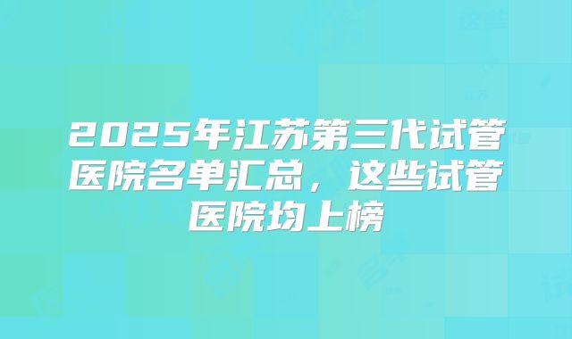 2025年江苏第三代试管医院名单汇总，这些试管医院均上榜