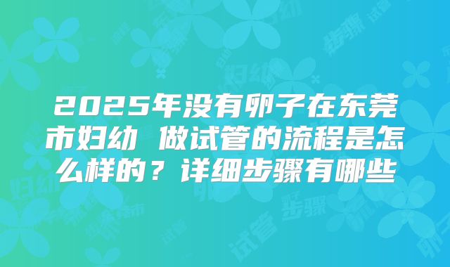 2025年没有卵子在东莞市妇幼 做试管的流程是怎么样的？详细步骤有哪些