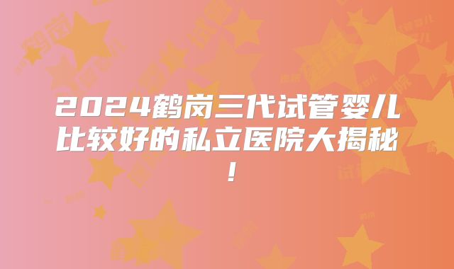 2024鹤岗三代试管婴儿比较好的私立医院大揭秘!