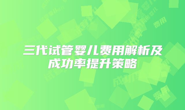 三代试管婴儿费用解析及成功率提升策略