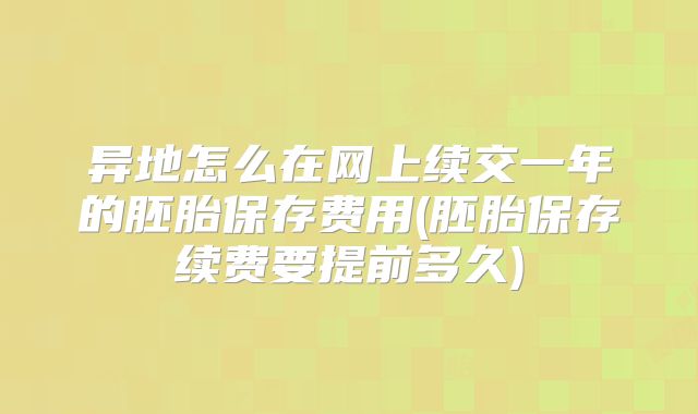 异地怎么在网上续交一年的胚胎保存费用(胚胎保存续费要提前多久)