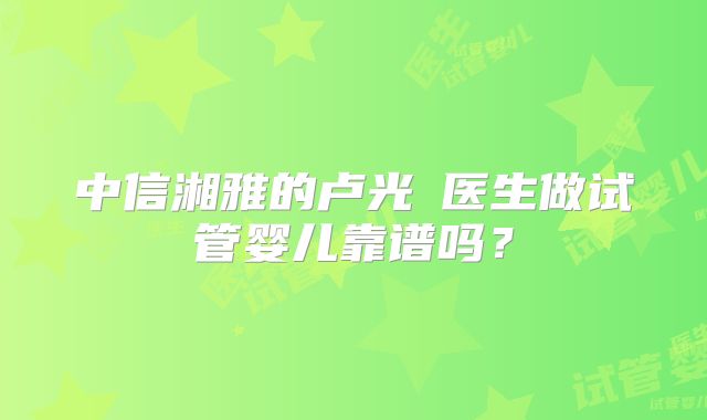 中信湘雅的卢光琇医生做试管婴儿靠谱吗?