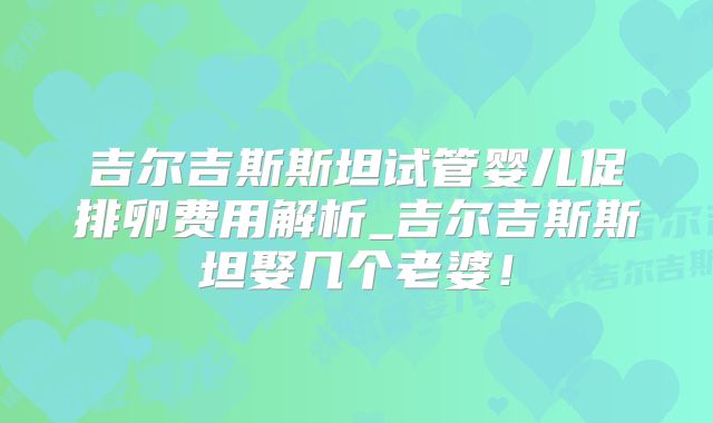 吉尔吉斯斯坦试管婴儿促排卵费用解析_吉尔吉斯斯坦娶几个老婆！
