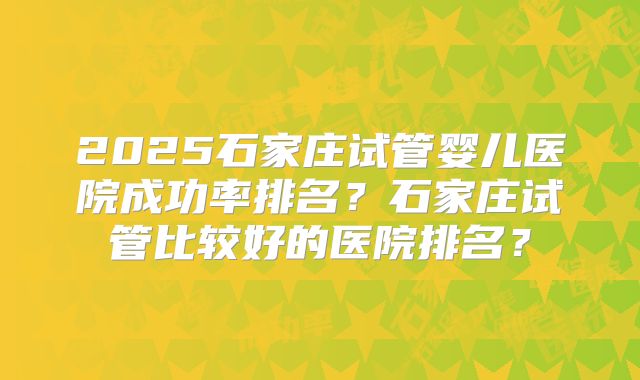 2025石家庄试管婴儿医院成功率排名？石家庄试管比较好的医院排名？