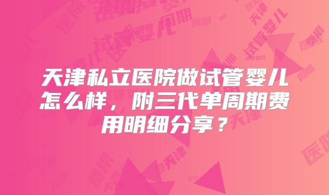 天津私立医院做试管婴儿怎么样，附三代单周期费用明细分享？