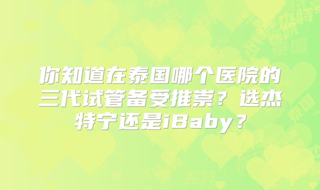 你知道在泰国哪个医院的三代试管备受推崇？选杰特宁还是iBaby？