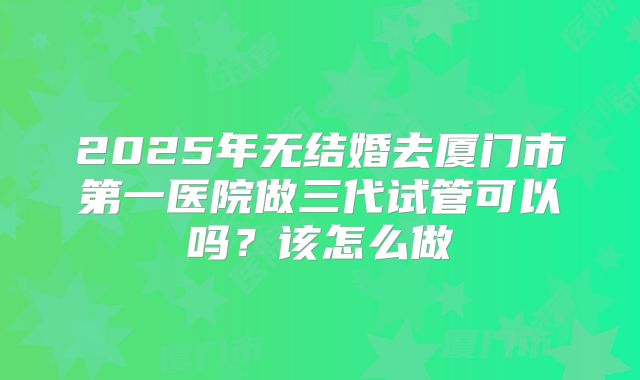 2025年无结婚去厦门市第一医院做三代试管可以吗？该怎么做