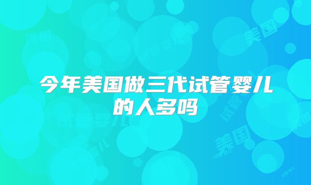 今年美国做三代试管婴儿的人多吗