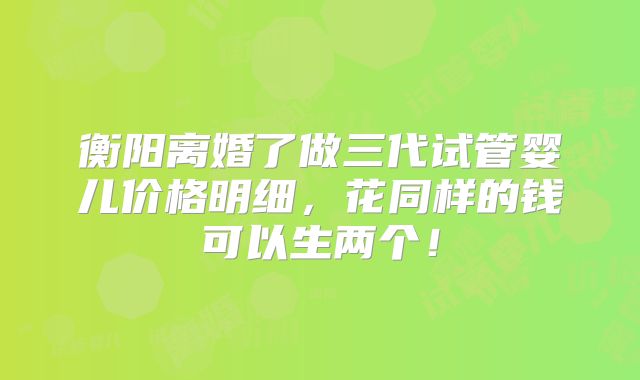 衡阳离婚了做三代试管婴儿价格明细,花同样的钱可以生两个!