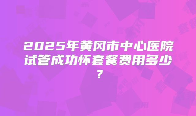 2025年黄冈市中心医院试管成功怀套餐费用多少？