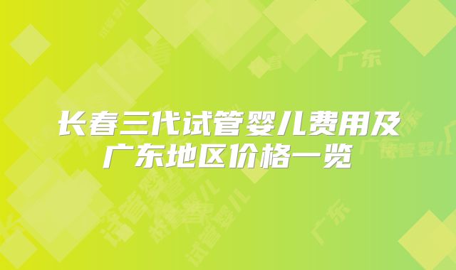 长春三代试管婴儿费用及广东地区价格一览