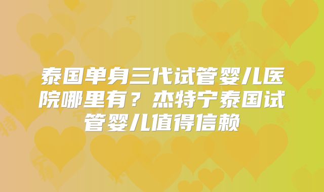 泰国单身三代试管婴儿医院哪里有?杰特宁泰国试管婴儿值得信赖