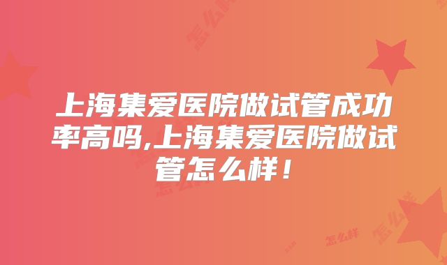 上海集爱医院做试管成功率高吗,上海集爱医院做试管怎么样!