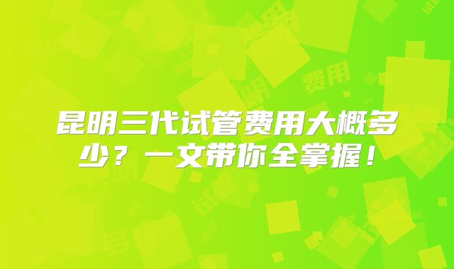 昆明三代试管费用大概多少？一文带你全掌握！
