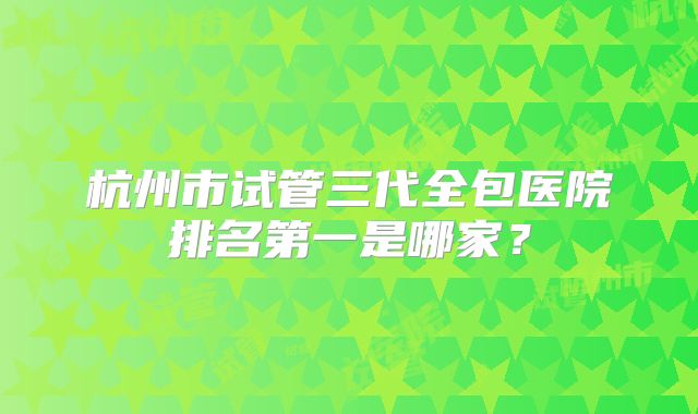 杭州市试管三代全包医院排名第一是哪家?