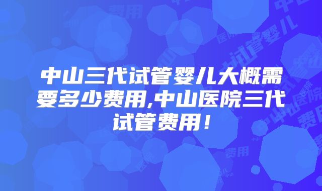 中山三代试管婴儿大概需要多少费用,中山医院三代试管费用！