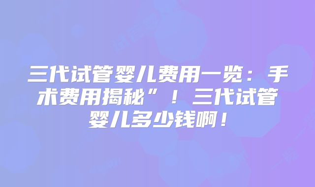 三代试管婴儿费用一览:手术费用揭秘”!三代试管婴儿多少钱啊!