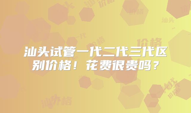 汕头试管一代二代三代区别价格！花费很贵吗？