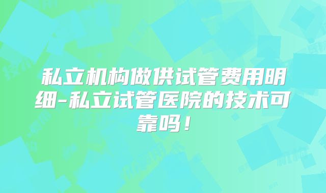 私立机构做供试管费用明细-私立试管医院的技术可靠吗!