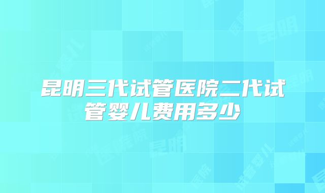 昆明三代试管医院二代试管婴儿费用多少