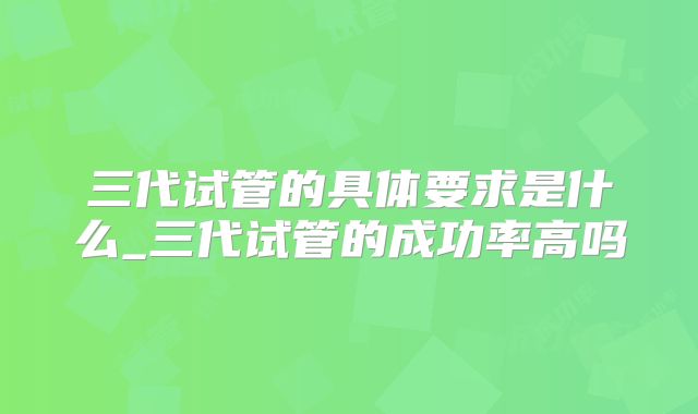 三代试管的具体要求是什么_三代试管的成功率高吗