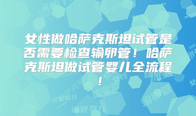 女性做哈萨克斯坦试管是否需要检查输卵管！哈萨克斯坦做试管婴儿全流程！