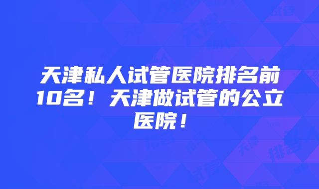 天津私人试管医院排名前10名!天津做试管的公立医院!