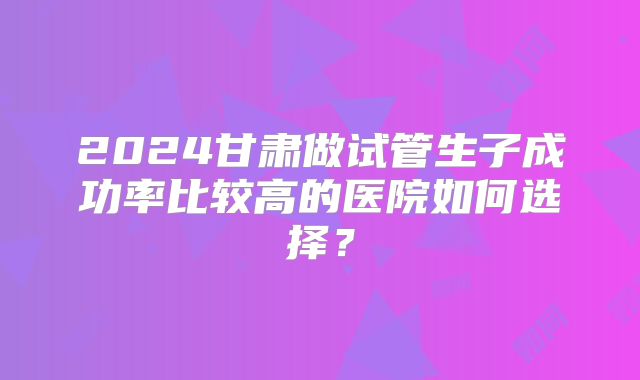 2024甘肃做试管生子成功率比较高的医院如何选择？