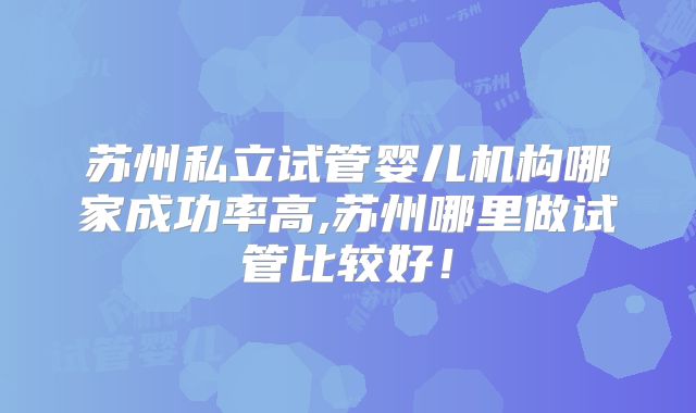 苏州私立试管婴儿机构哪家成功率高,苏州哪里做试管比较好！