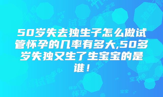 50岁失去独生子怎么做试管怀孕的几率有多大,50多岁失独又生了生宝宝的是谁!