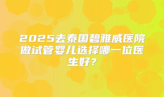 2025去泰国碧雅威医院做试管婴儿选择哪一位医生好？