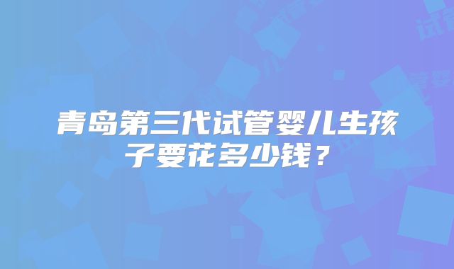 青岛第三代试管婴儿生孩子要花多少钱?