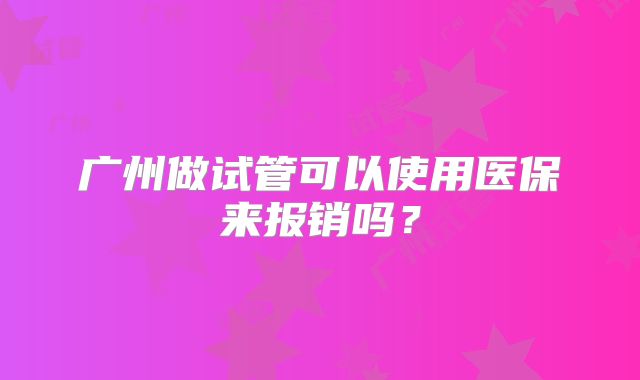 广州做试管可以使用医保来报销吗？