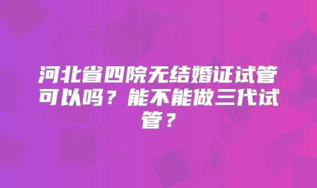 河北省四院无结婚证试管可以吗？能不能做三代试管？