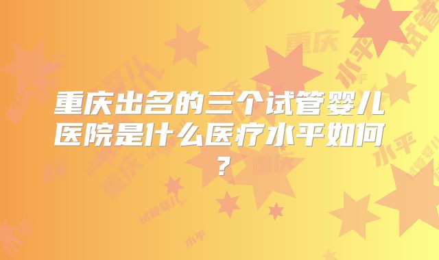 重庆出名的三个试管婴儿医院是什么医疗水平如何？