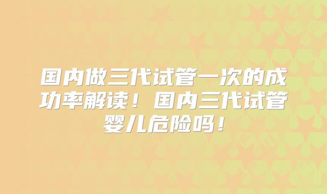 国内做三代试管一次的成功率解读！国内三代试管婴儿危险吗！
