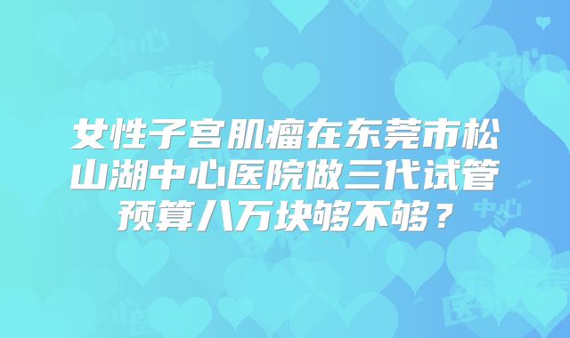 女性子宫肌瘤在东莞市松山湖中心医院做三代试管预算八万块够不够?