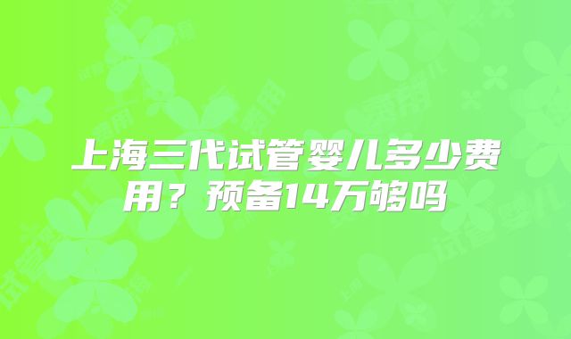 上海三代试管婴儿多少费用？预备14万够吗