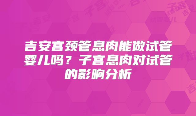 吉安宫颈管息肉能做试管婴儿吗?子宫息肉对试管的影响分析