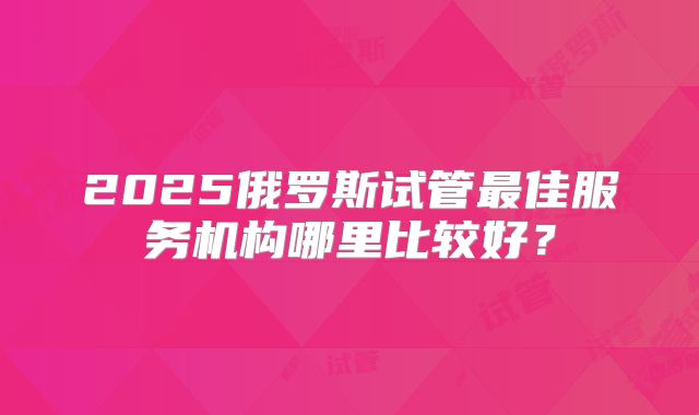 2025俄罗斯试管最佳服务机构哪里比较好?