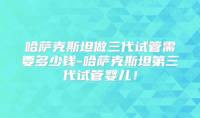 哈萨克斯坦做三代试管需要多少钱-哈萨克斯坦第三代试管婴儿！