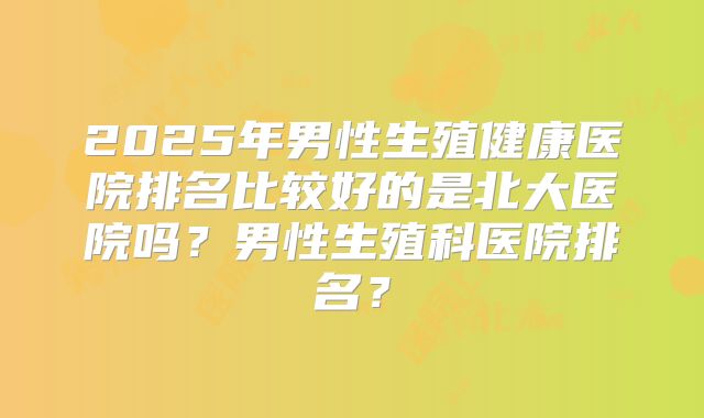 2025年男性生殖健康医院排名比较好的是北大医院吗?男性生殖科医院排名?