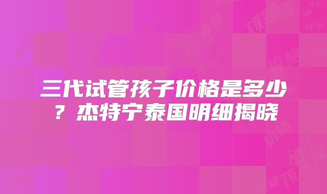 三代试管孩子价格是多少？杰特宁泰国明细揭晓